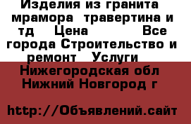 Изделия из гранита, мрамора, травертина и тд. › Цена ­ 1 000 - Все города Строительство и ремонт » Услуги   . Нижегородская обл.,Нижний Новгород г.